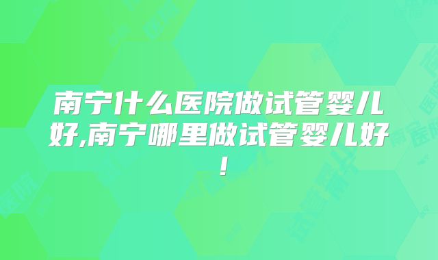 南宁什么医院做试管婴儿好,南宁哪里做试管婴儿好！