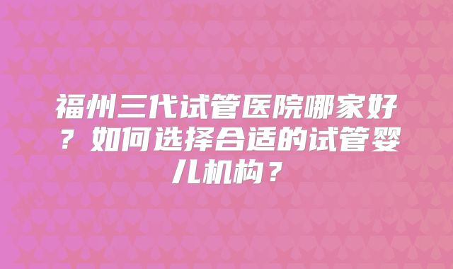 福州三代试管医院哪家好?如何选择合适的试管婴儿机构?