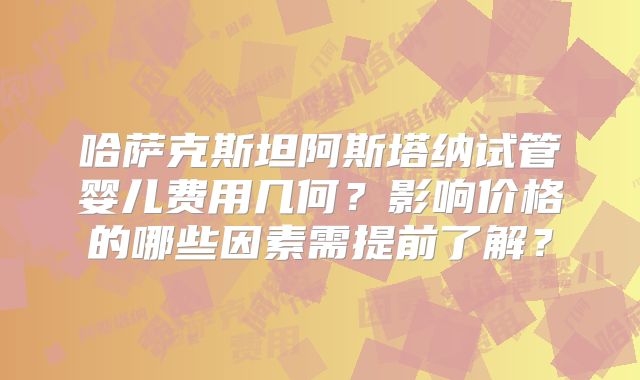 哈萨克斯坦阿斯塔纳试管婴儿费用几何？影响价格的哪些因素需提前了解？