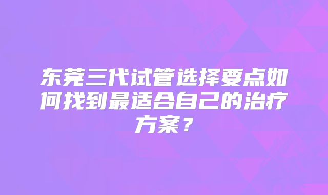东莞三代试管选择要点如何找到最适合自己的治疗方案?