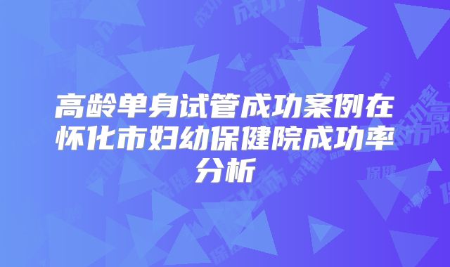 高龄单身试管成功案例在怀化市妇幼保健院成功率分析