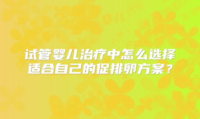 试管婴儿治疗中怎么选择适合自己的促排卵方案？