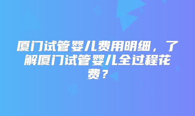厦门试管婴儿费用明细，了解厦门试管婴儿全过程花费？