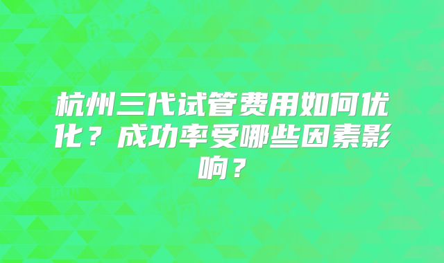 杭州三代试管费用如何优化?成功率受哪些因素影响?