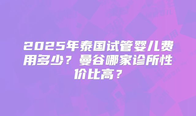 2025年泰国试管婴儿费用多少?曼谷哪家诊所性价比高?