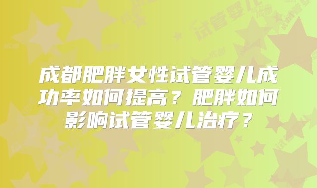 成都肥胖女性试管婴儿成功率如何提高？肥胖如何影响试管婴儿治疗？