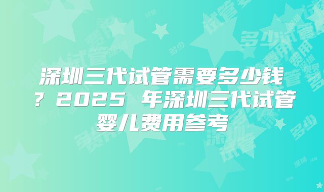 深圳三代试管需要多少钱?2025 年深圳三代试管婴儿费用参考