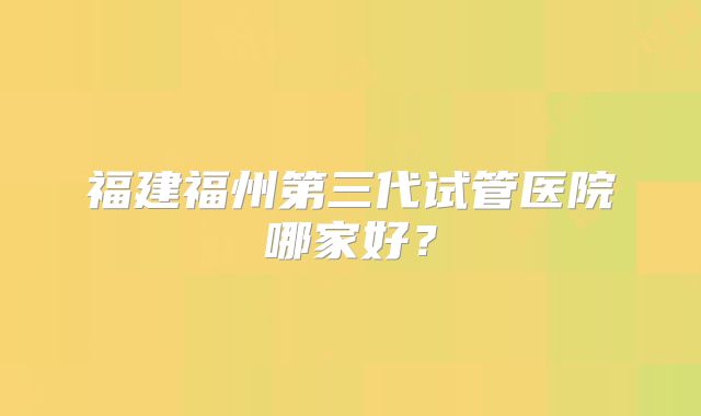 福建福州第三代试管医院哪家好?