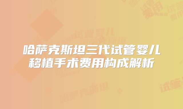 哈萨克斯坦三代试管婴儿移植手术费用构成解析