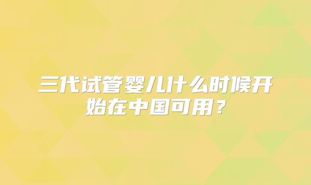 三代试管婴儿什么时候开始在中国可用?