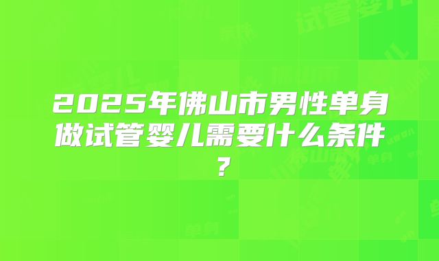 2025年佛山市男性单身做试管婴儿需要什么条件?