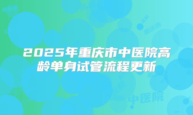 2025年重庆市中医院高龄单身试管流程更新
