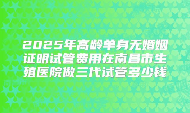 2025年高龄单身无婚姻证明试管费用在南昌市生殖医院做三代试管多少钱