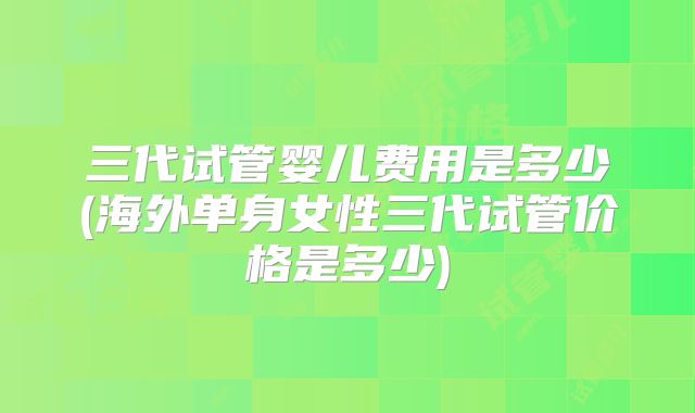 三代试管婴儿费用是多少(海外单身女性三代试管价格是多少)