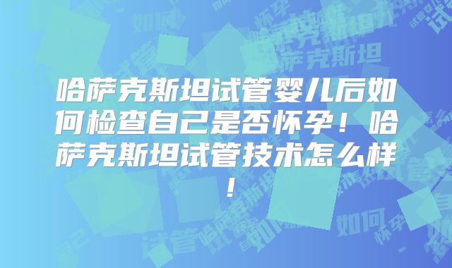 哈萨克斯坦试管婴儿后如何检查自己是否怀孕!哈萨克斯坦试管技术怎么样!