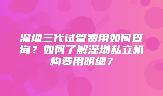 深圳三代试管费用如何查询?如何了解深圳私立机构费用明细?