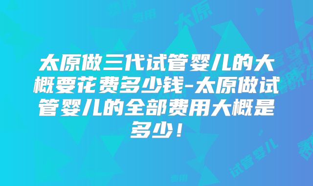 太原做三代试管婴儿的大概要花费多少钱-太原做试管婴儿的全部费用大概是多少！