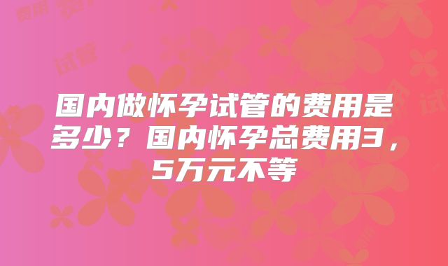 国内做怀孕试管的费用是多少？国内怀孕总费用3，5万元不等
