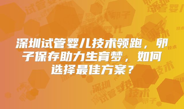 深圳试管婴儿技术领跑，卵子保存助力生育梦，如何选择最佳方案？