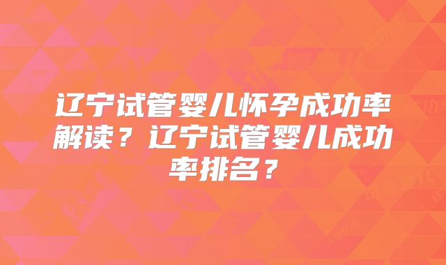 辽宁试管婴儿怀孕成功率解读?辽宁试管婴儿成功率排名?