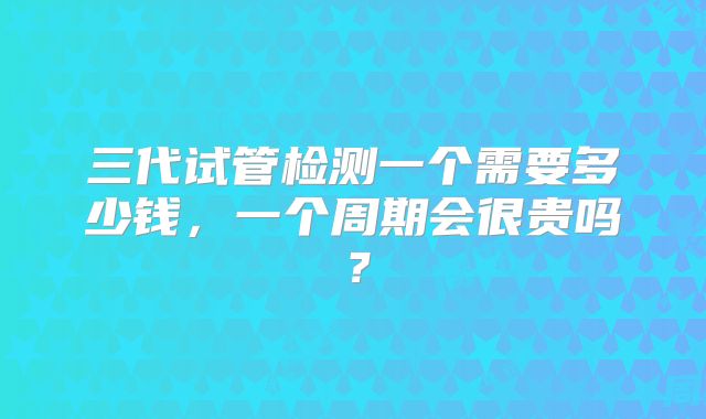 三代试管检测一个需要多少钱,一个周期会很贵吗?