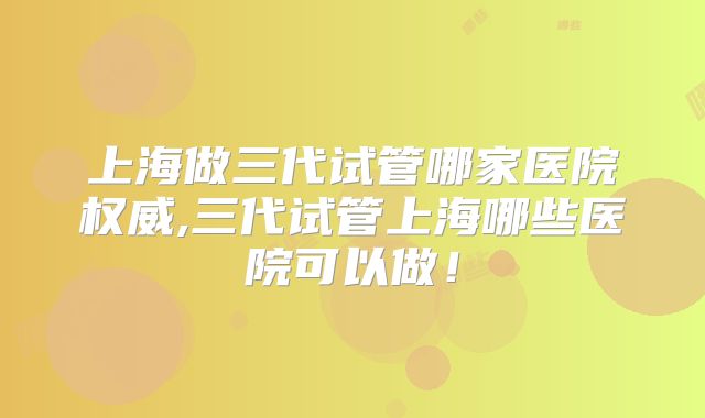 上海做三代试管哪家医院权威,三代试管上海哪些医院可以做!