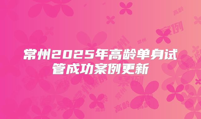 常州2025年高龄单身试管成功案例更新