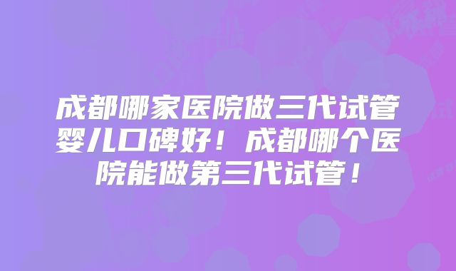 成都哪家医院做三代试管婴儿口碑好!成都哪个医院能做第三代试管!