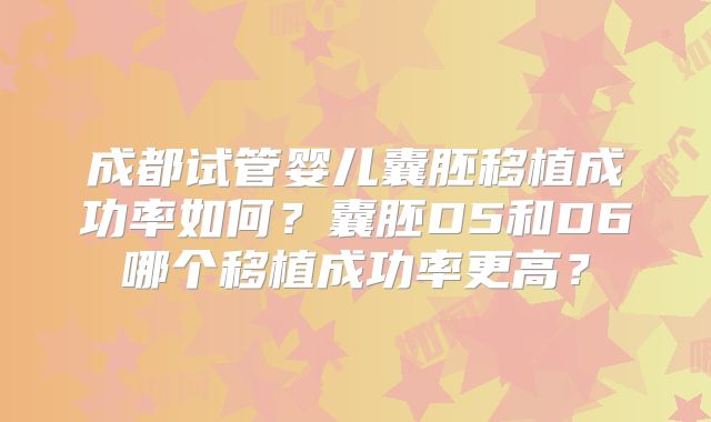 成都试管婴儿囊胚移植成功率如何？囊胚D5和D6哪个移植成功率更高？