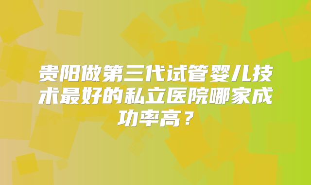 贵阳做第三代试管婴儿技术最好的私立医院哪家成功率高？