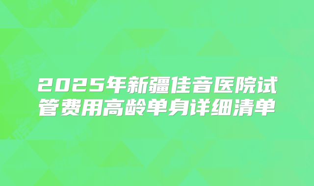 2025年新疆佳音医院试管费用高龄单身详细清单