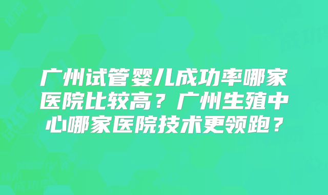 广州试管婴儿成功率哪家医院比较高？广州生殖中心哪家医院技术更领跑？