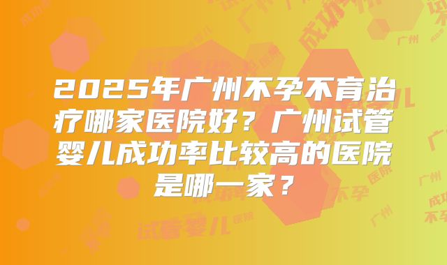 2025年广州不孕不育治疗哪家医院好？广州试管婴儿成功率比较高的医院是哪一家？