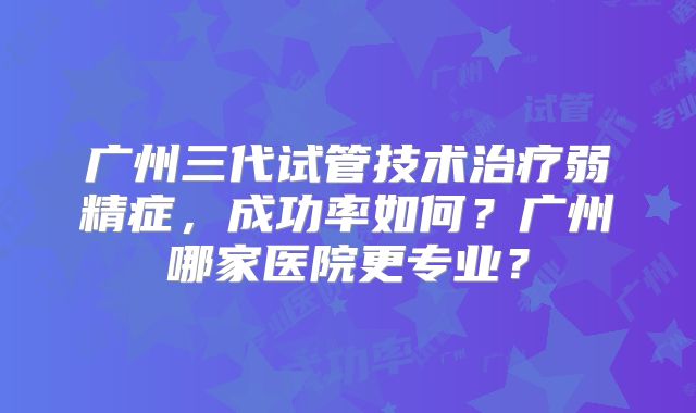 广州三代试管技术治疗弱精症,成功率如何?广州哪家医院更专业?