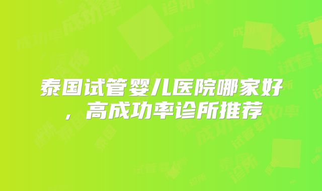 泰国试管婴儿医院哪家好，高成功率诊所推荐