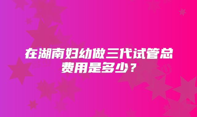 在湖南妇幼做三代试管总费用是多少?