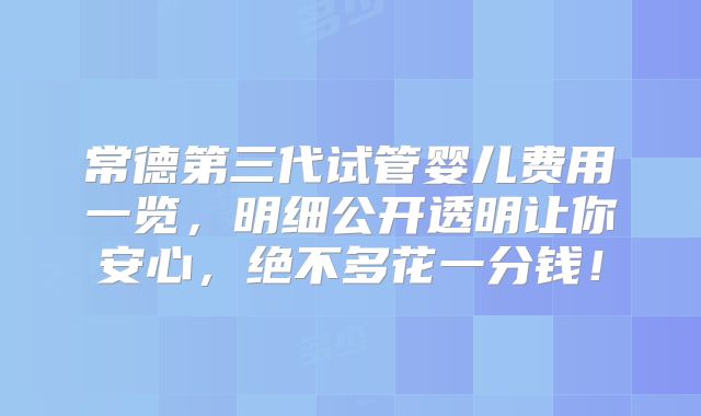 常德第三代试管婴儿费用一览，明细公开透明让你安心，绝不多花一分钱！