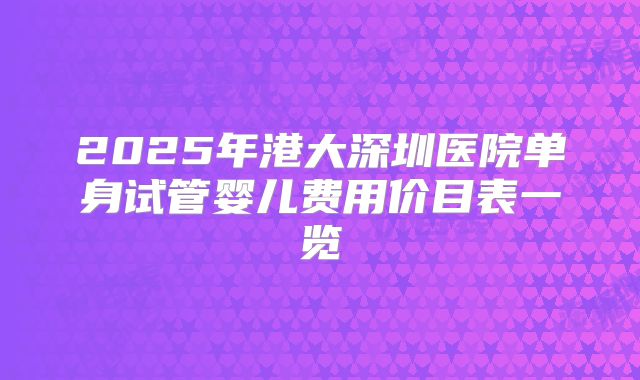 2025年港大深圳医院单身试管婴儿费用价目表一览