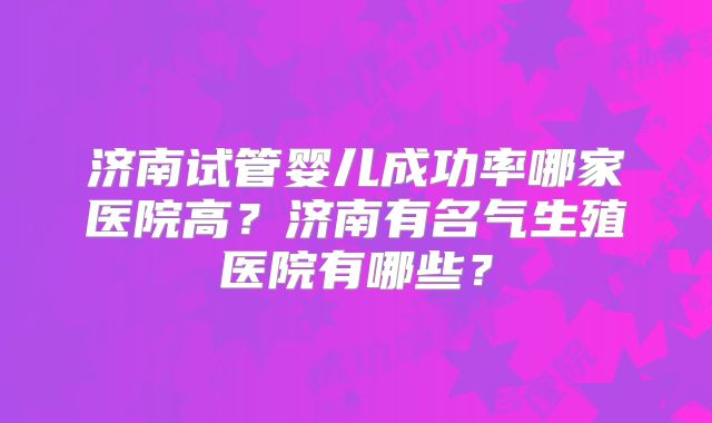 济南试管婴儿成功率哪家医院高？济南有名气生殖医院有哪些？