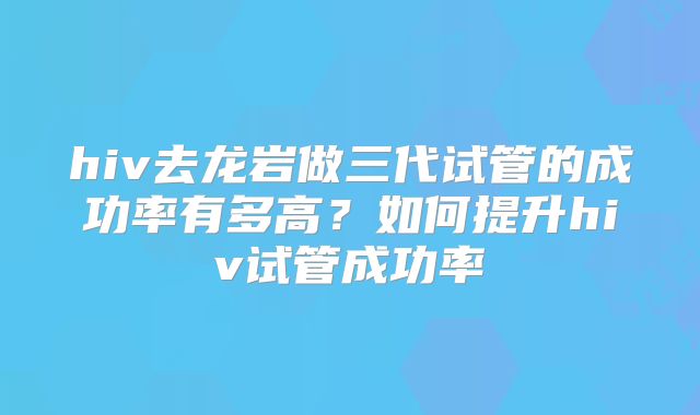 hiv去龙岩做三代试管的成功率有多高?如何提升hiv试管成功率