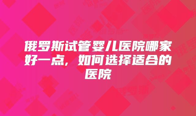 俄罗斯试管婴儿医院哪家好一点, 如何选择适合的医院