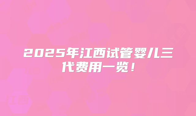 2025年江西试管婴儿三代费用一览!