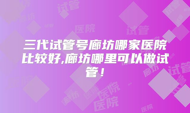 三代试管号廊坊哪家医院比较好,廊坊哪里可以做试管!