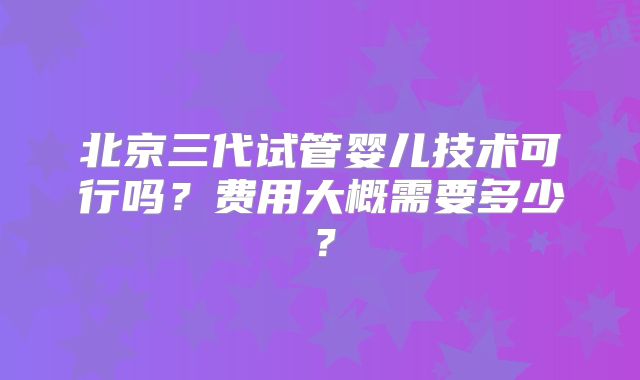 北京三代试管婴儿技术可行吗？费用大概需要多少？