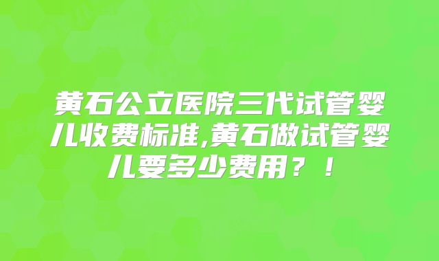 黄石公立医院三代试管婴儿收费标准,黄石做试管婴儿要多少费用?!