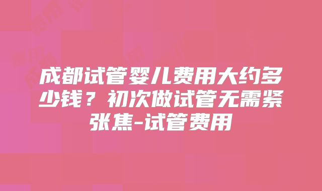 成都试管婴儿费用大约多少钱？初次做试管无需紧张焦-试管费用