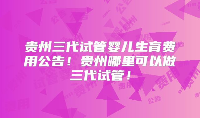 贵州三代试管婴儿生育费用公告！贵州哪里可以做三代试管！