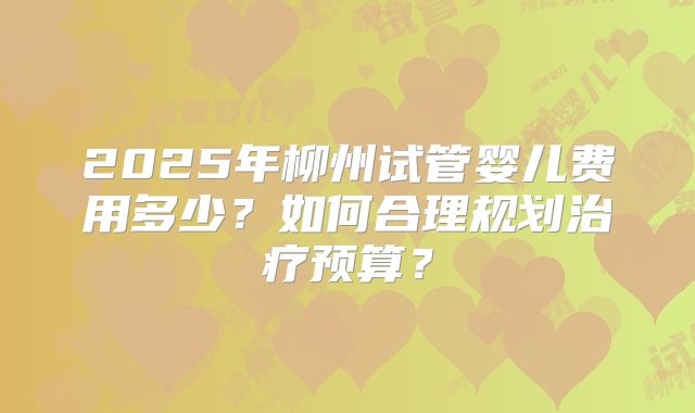 2025年柳州试管婴儿费用多少？如何合理规划治疗预算？