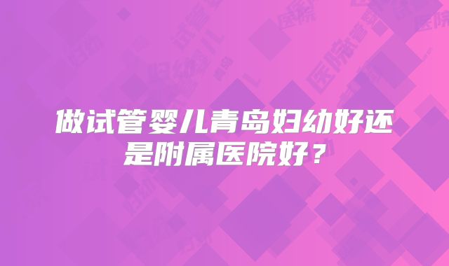 做试管婴儿青岛妇幼好还是附属医院好?