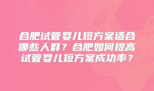 合肥试管婴儿短方案适合哪些人群？合肥如何提高试管婴儿短方案成功率？